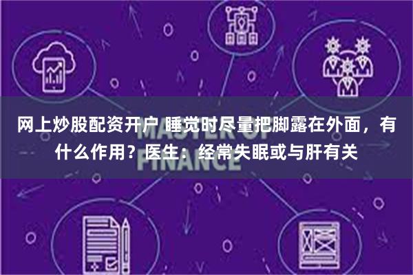 网上炒股配资开户 睡觉时尽量把脚露在外面，有什么作用？医生：经常失眠或与肝有关