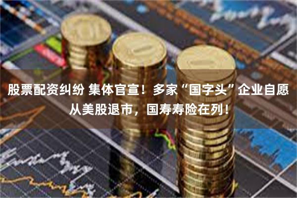 股票配资纠纷 集体官宣！多家“国字头”企业自愿从美股退市，国寿寿险在列！