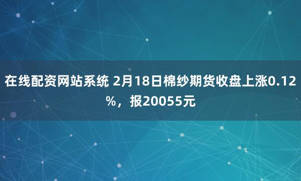 在线配资网站系统 2月18日棉纱期货收盘上涨0.12%，报20055元