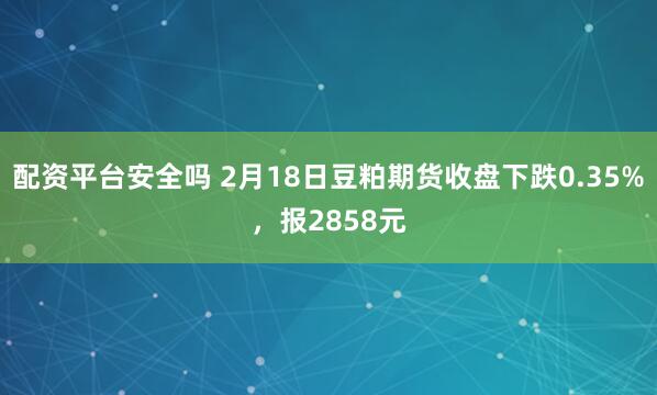 配资平台安全吗 2月18日豆粕期货收盘下跌0.35%，报2858元