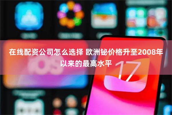 在线配资公司怎么选择 欧洲铋价格升至2008年以来的最高水平