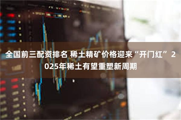 全国前三配资排名 稀土精矿价格迎来“开门红” 2025年稀土有望重塑新周期