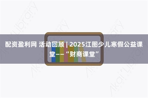 配资盈利网 活动回顾 | 2025江图少儿寒假公益课堂——“财商课堂”