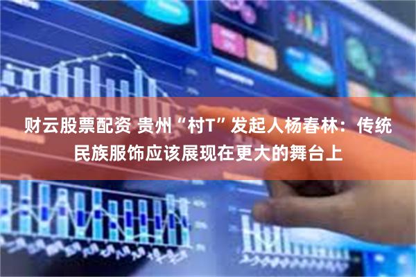 财云股票配资 贵州“村T”发起人杨春林：传统民族服饰应该展现在更大的舞台上
