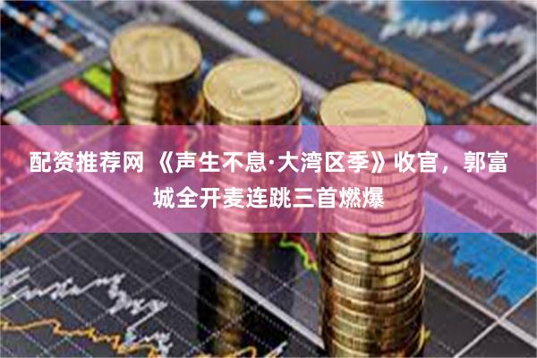 配资推荐网 《声生不息·大湾区季》收官，郭富城全开麦连跳三首燃爆