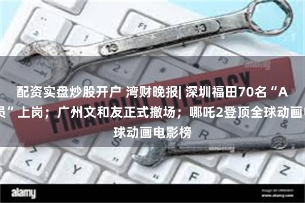 配资实盘炒股开户 湾财晚报| 深圳福田70名“AI公务员”上岗；广州文和友正式撤场；哪吒2登顶全球动画电影榜