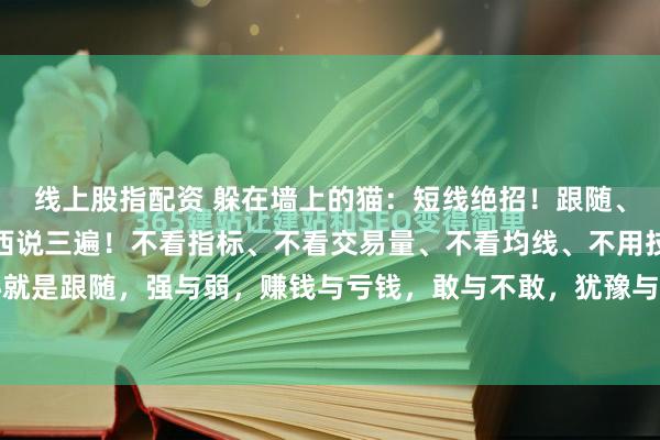 线上股指配资 躲在墙上的猫：短线绝招！跟随、跟随、跟随！核心的东西说三遍！不看指标、不看交易量、不看均线、不用技术。短线的核心就是跟随，强与弱，赚钱与亏钱，敢与不敢，犹豫与果断！没有其他的什么，只要把这些问题...