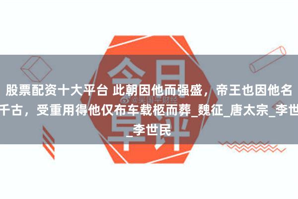 股票配资十大平台 此朝因他而强盛，帝王也因他名垂千古，受重用得他仅布车载柩而葬_魏征_唐太宗_李世民