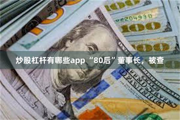 炒股杠杆有哪些app “80后”董事长，被查