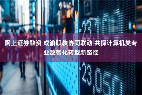 网上证劵融资 成渝职教协同联动 共探计算机类专业数智化转型新路径