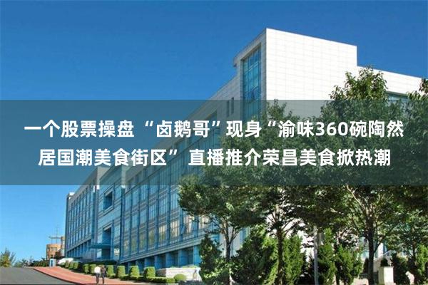 一个股票操盘 “卤鹅哥”现身“渝味360碗陶然居国潮美食街区” 直播推介荣昌美食掀热潮