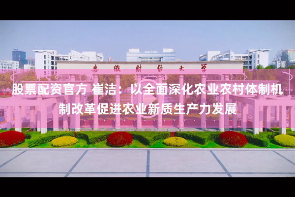 股票配资官方 崔洁：以全面深化农业农村体制机制改革促进农业新质生产力发展