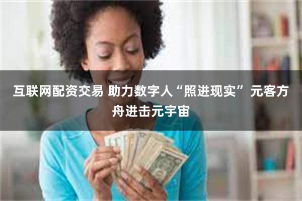 互联网配资交易 助力数字人“照进现实” 元客方舟进击元宇宙