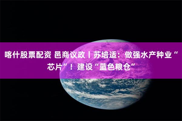喀什股票配资 邑商议政丨苏培适：做强水产种业“芯片”！建设“蓝色粮仓”