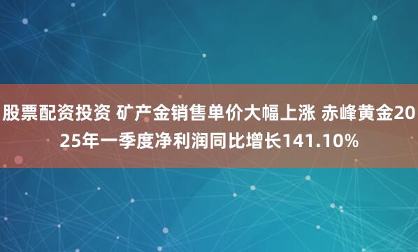 股票配资投资 矿产金销售单价大幅上涨 赤峰黄金2025年一季度净利润同比增长141.10%