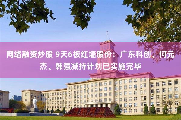 网络融资炒股 9天6板红墙股份：广东科创、何元杰、韩强减持计划已实施完毕