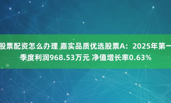 股票配资怎么办理 嘉实品质优选股票A：2025年第一季度利润968.53万元 净值增长率0.63%