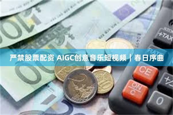 严禁股票配资 AIGC创意音乐短视频｜春日序曲