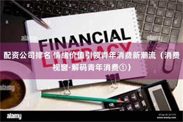 配资公司排名 情绪价值引领青年消费新潮流（消费视窗·解码青年消费①）
