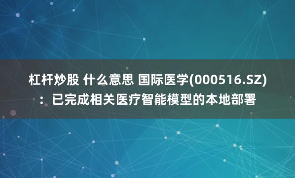 杠杆炒股 什么意思 国际医学(000516.SZ)：已完成相关医疗智能模型的本地部署