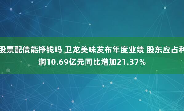 股票配债能挣钱吗 卫龙美味发布年度业绩 股东应占利润10.69亿元同比增加21.37%