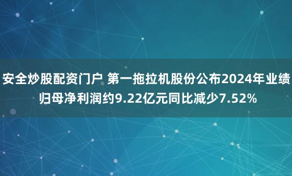 安全炒股配资门户 第一拖拉机股份公布2024年业绩 归母净利润约9.22亿元同比减少7.52%