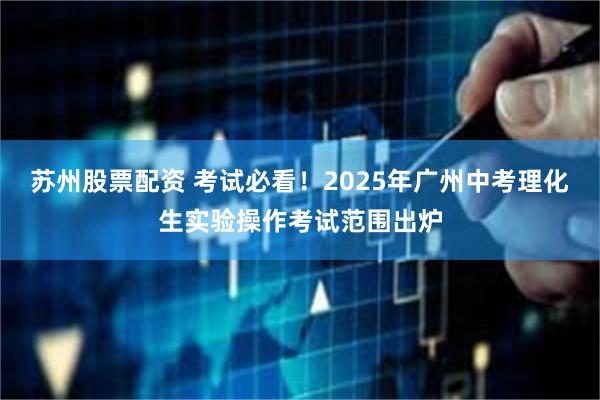 苏州股票配资 考试必看！2025年广州中考理化生实验操作考试范围出炉