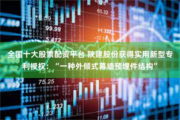 全国十大股票配资平台 陕建股份获得实用新型专利授权：“一种外倾式幕墙预埋件结构”