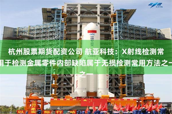 杭州股票期货配资公司 航亚科技：X射线检测常用于检测金属零件内部缺陷属于无损检测常用方法之一