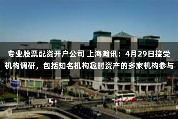 专业股票配资开户公司 上海瀚讯：4月29日接受机构调研，包括知名机构趣时资产的多家机构参与