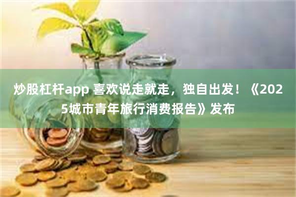 炒股杠杆app 喜欢说走就走，独自出发！《2025城市青年旅行消费报告》发布