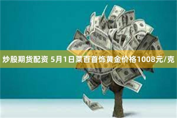 炒股期货配资 5月1日菜百首饰黄金价格1008元/克
