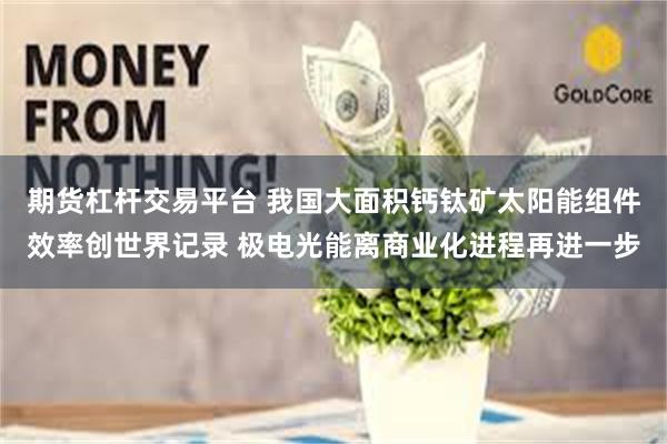 期货杠杆交易平台 我国大面积钙钛矿太阳能组件效率创世界记录 极电光能离商业化进程再进一步