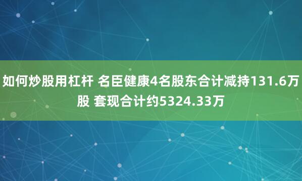 如何炒股用杠杆 名臣健康4名股东合计减持131.6万股 套现合计约5324.33万