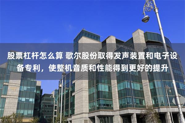 股票杠杆怎么算 歌尔股份取得发声装置和电子设备专利，使整机音质和性能得到更好的提升