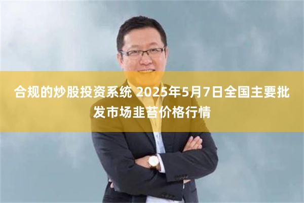 合规的炒股投资系统 2025年5月7日全国主要批发市场韭苔价格行情