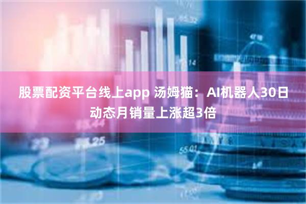 股票配资平台线上app 汤姆猫：AI机器人30日动态月销量上涨超3倍