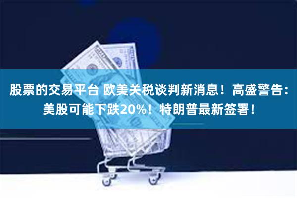 股票的交易平台 欧美关税谈判新消息！高盛警告：美股可能下跌20%！特朗普最新签署！