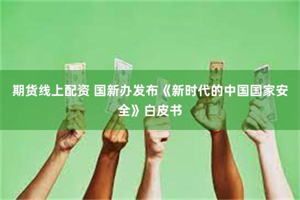 期货线上配资 国新办发布《新时代的中国国家安全》白皮书