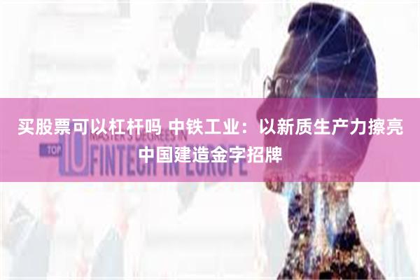 买股票可以杠杆吗 中铁工业：以新质生产力擦亮中国建造金字招牌