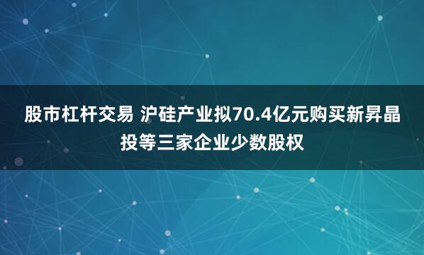 股市杠杆交易 沪硅产业拟70.4亿元购买新昇晶投等三家企业少数股权