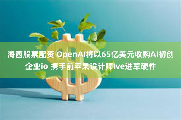 海西股票配资 OpenAI将以65亿美元收购AI初创企业io 携手前苹果设计师Ive进军硬件