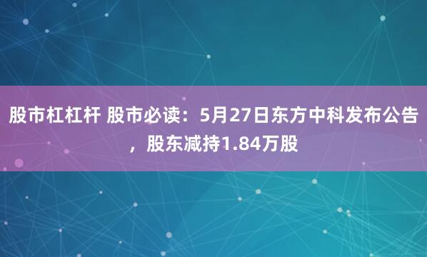 股市杠杠杆 股市必读：5月27日东方中科发布公告，股东减持1.84万股