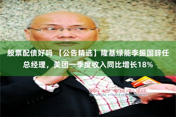 股票配债好吗 【公告精选】隆基绿能李振国辞任总经理，美团一季度收入同比增长18%