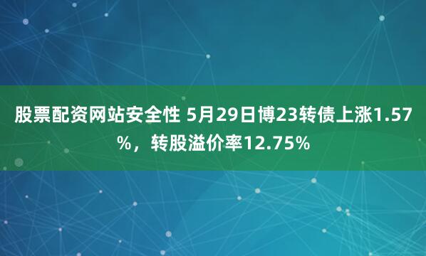 股票配资网站安全性 5月29日博23转债上涨1.57%，转股溢价率12.75%