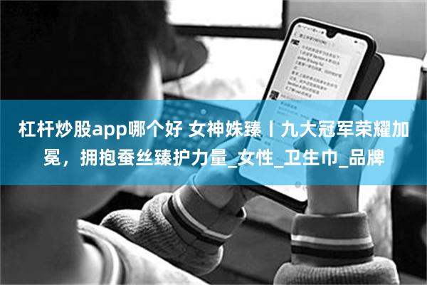 杠杆炒股app哪个好 女神姝臻丨九大冠军荣耀加冕，拥抱蚕丝臻护力量_女性_卫生巾_品牌