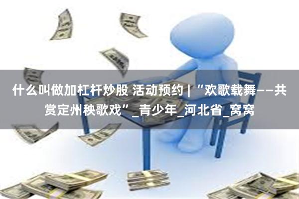 什么叫做加杠杆炒股 活动预约 | “欢歌载舞——共赏定州秧歌戏”_青少年_河北省_窝窝