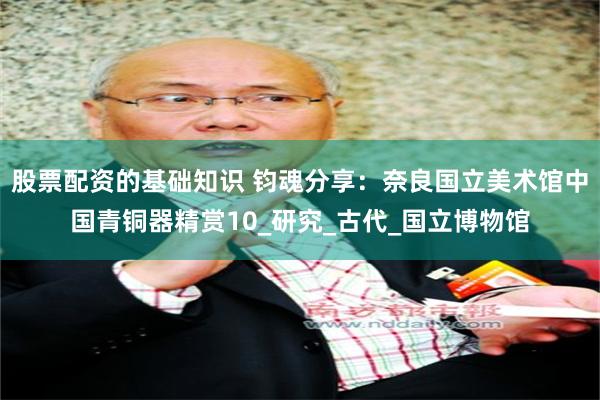 股票配资的基础知识 钧魂分享：奈良国立美术馆中国青铜器精赏10_研究_古代_国立博物馆