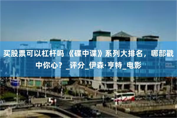 买股票可以杠杆吗 《碟中谍》系列大排名，哪部戳中你心？_评分_伊森·亨特_电影