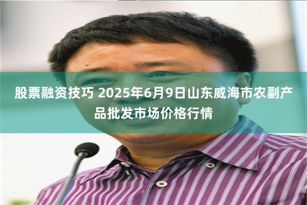 股票融资技巧 2025年6月9日山东威海市农副产品批发市场价格行情